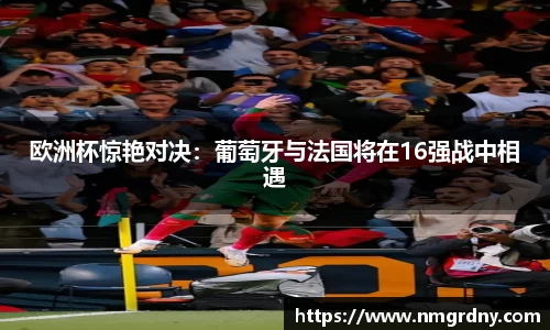 欧洲杯惊艳对决:葡萄牙与法国将在16强战中相遇