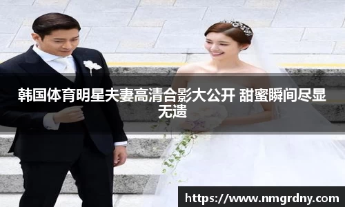 韩国体育明星夫妻高清合影大公开 甜蜜瞬间尽显无遗