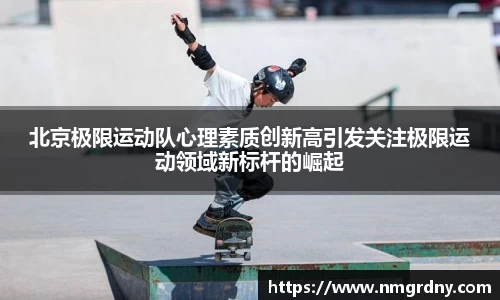 北京极限运动队心理素质创新高引发关注极限运动领域新标杆的崛起