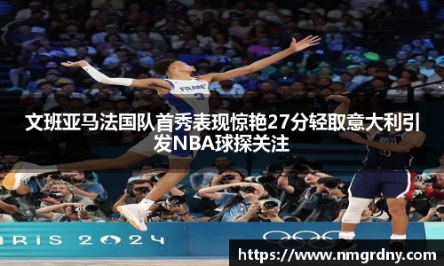 文班亚马法国队首秀表现惊艳27分轻取意大利引发NBA球探关注