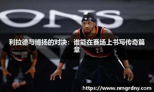 利拉德与博扬的对决：谁能在赛场上书写传奇篇章