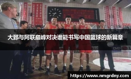 大郅与阿联巅峰对决谁能书写中国篮球的新篇章