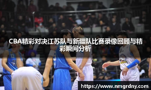 CBA精彩对决江苏队与新疆队比赛录像回顾与精彩瞬间分析
