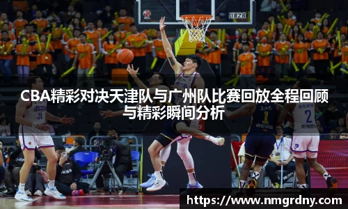 CBA精彩对决天津队与广州队比赛回放全程回顾与精彩瞬间分析